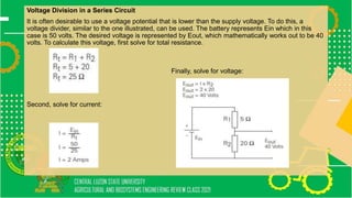 Voltage Division in a Series Circuit
It is often desirable to use a voltage potential that is lower than the supply voltage. To do this, a
voltage divider, similar to the one illustrated, can be used. The battery represents Ein which in this
case is 50 volts. The desired voltage is represented by Eout, which mathematically works out to be 40
volts. To calculate this voltage, first solve for total resistance.
Finally, solve for voltage:
Second, solve for current:
 