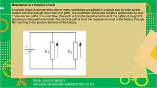 Resistance in a Parallel Circuit
A parallel circuit is formed when two or more resistances are placed in a circuit side-by-side so that
current can flow through more than one path. The illustration shows two resistors placed side-by-side.
There are two paths of current flow. One path is from the negative terminal of the battery through R1
returning to the positive terminal. The second path is from the negative terminal of the battery through
R2 returning to the positive terminal of the battery.
 