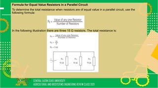 Formula for Equal Value Resistors in a Parallel Circuit
To determine the total resistance when resistors are of equal value in a parallel circuit, use the
following formula:
In the following illustration there are three 15 Ω resistors. The total resistance is:
 