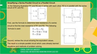 Simplifying a Series-Parallel Circuit to a Parallel Circuit
In the following illustration R1 and R2 are in series with each other. R3 is in parallel with the series
circuit of R1 and R2.
First, use the formula to determine total resistance of a series
circuit to find the total resistance of R1 and R2. The following
formula is used:
Second, redraw the circuit showing the equivalent values.
The result is a simple parallel circuit which uses already learned
equations and methods of problem solving.
 