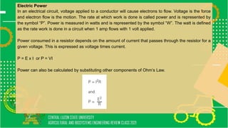 Electric Power
In an electrical circuit, voltage applied to a conductor will cause electrons to flow. Voltage is the force
and electron flow is the motion. The rate at which work is done is called power and is represented by
the symbol “P”. Power is measured in watts and is represented by the symbol “W”. The watt is defined
as the rate work is done in a circuit when 1 amp flows with 1 volt applied.
Power consumed in a resistor depends on the amount of current that passes through the resistor for a
given voltage. This is expressed as voltage times current.
P = E x I or P = VI
Power can also be calculated by substituting other components of Ohm’s Law.
 