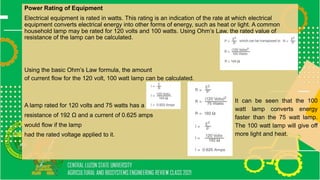 Power Rating of Equipment
Electrical equipment is rated in watts. This rating is an indication of the rate at which electrical
equipment converts electrical energy into other forms of energy, such as heat or light. A common
household lamp may be rated for 120 volts and 100 watts. Using Ohm’s Law, the rated value of
resistance of the lamp can be calculated.
Using the basic Ohm’s Law formula, the amount
of current flow for the 120 volt, 100 watt lamp can be calculated.
A lamp rated for 120 volts and 75 watts has a
resistance of 192 Ω and a current of 0.625 amps
would flow if the lamp
had the rated voltage applied to it.
It can be seen that the 100
watt lamp converts energy
faster than the 75 watt lamp.
The 100 watt lamp will give off
more light and heat.
 