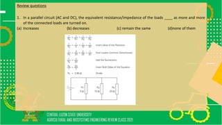 Review questions
1. In a parallel circuit (AC and DC), the equivalent resistance/impedance of the loads ____ as more and more
of the connected loads are turned on.
(a) Increases (b) decreases (c) remain the same (d)none of them
 