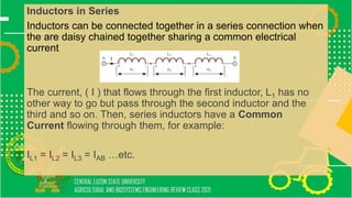 Inductors in Series
Inductors can be connected together in a series connection when
the are daisy chained together sharing a common electrical
current
The current, ( I ) that flows through the first inductor, L1 has no
other way to go but pass through the second inductor and the
third and so on. Then, series inductors have a Common
Current flowing through them, for example:
IL1 = IL2 = IL3 = IAB …etc.
 