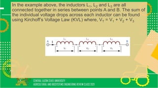 In the example above, the inductors L1, L2 and L3 are all
connected together in series between points A and B. The sum of
the individual voltage drops across each inductor can be found
using Kirchoff’s Voltage Law (KVL) where, VT = V1 + V2 + V3
 