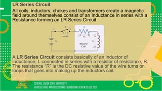 LR Series Circuit
All coils, inductors, chokes and transformers create a magnetic
field around themselves consist of an Inductance in series with a
Resistance forming an LR Series Circuit
A LR Series Circuit consists basically of an inductor of
inductance, L connected in series with a resistor of resistance, R.
The resistance “R” is the DC resistive value of the wire turns or
loops that goes into making up the inductors coil.
 
