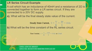 LR Series Circuit Example
A coil which has an inductance of 40mH and a resistance of 2Ω is
connected together to form a LR series circuit. If they are
connected to a 20V DC supply.
a). What will be the final steady state value of the current.
b) What will be the time constant of the RL series circuit.
 