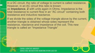In a DC circuit, the ratio of voltage to current is called resistance.
However, in an AC circuit this ratio is known
as Impedance, Z with units again in Ohms. Impedance is the
total resistance to current flow in an “AC circuit” containing both
resistance and inductive reactance.
If we divide the sides of the voltage triangle above by the current,
another triangle is obtained whose sides represent the
resistance, reactance and impedance of the coil. This new
triangle is called an “Impedance Triangle”
 