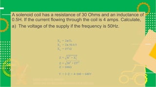 A solenoid coil has a resistance of 30 Ohms and an inductance of
0.5H. If the current flowing through the coil is 4 amps. Calculate,
a) The voltage of the supply if the frequency is 50Hz.
 