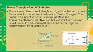 Power Triangle of an AC Inductor
• There is one other type of triangle configuration that we can use
for an inductive circuit and that is of the “Power Triangle”. The
power in an inductive circuit is known as Reactive
Power or volt-amps reactive, symbol Var which is measured
in volt-amps. In a RL series AC circuit, the current lags the
supply voltage by an angle of Φo.
 