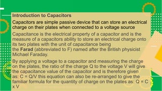 Introduction to Capacitors
Capacitors are simple passive device that can store an electrical
charge on their plates when connected to a voltage source
Capacitance is the electrical property of a capacitor and is the
measure of a capacitors ability to store an electrical charge onto
its two plates with the unit of capacitance being
the Farad (abbreviated to F) named after the British physicist
Michael Faraday.
By applying a voltage to a capacitor and measuring the charge
on the plates, the ratio of the charge Q to the voltage V will give
the capacitance value of the capacitor and is therefore given
as: C = Q/V this equation can also be re-arranged to give the
familiar formula for the quantity of charge on the plates as: Q = C
x V
 