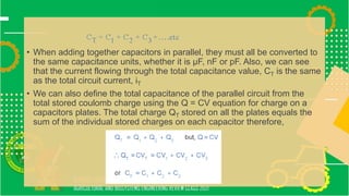 • When adding together capacitors in parallel, they must all be converted to
the same capacitance units, whether it is μF, nF or pF. Also, we can see
that the current flowing through the total capacitance value, CT is the same
as the total circuit current, iT
• We can also define the total capacitance of the parallel circuit from the
total stored coulomb charge using the Q = CV equation for charge on a
capacitors plates. The total charge QT stored on all the plates equals the
sum of the individual stored charges on each capacitor therefore,
 