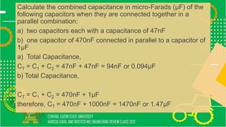 Calculate the combined capacitance in micro-Farads (μF) of the
following capacitors when they are connected together in a
parallel combination:
a) two capacitors each with a capacitance of 47nF
b) one capacitor of 470nF connected in parallel to a capacitor of
1μF
a) Total Capacitance,
CT = C1 + C2 = 47nF + 47nF = 94nF or 0.094μF
b) Total Capacitance,
CT = C1 + C2 = 470nF + 1μF
therefore, CT = 470nF + 1000nF = 1470nF or 1.47μF
 