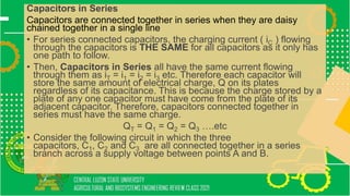 Capacitors in Series
Capacitors are connected together in series when they are daisy
chained together in a single line
• For series connected capacitors, the charging current ( iC ) flowing
through the capacitors is THE SAME for all capacitors as it only has
one path to follow.
• Then, Capacitors in Series all have the same current flowing
through them as iT = i1 = i2 = i3 etc. Therefore each capacitor will
store the same amount of electrical charge, Q on its plates
regardless of its capacitance. This is because the charge stored by a
plate of any one capacitor must have come from the plate of its
adjacent capacitor. Therefore, capacitors connected together in
series must have the same charge.
QT = Q1 = Q2 = Q3 ….etc
• Consider the following circuit in which the three
capacitors, C1, C2 and C3 are all connected together in a series
branch across a supply voltage between points A and B.
 