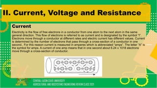 II. Current, Voltage and Resistance
Current
Electricity is the flow of free electrons in a conductor from one atom to the next atom in the same
general direction. This flow of electrons is referred to as current and is designated by the symbol “I”.
Electrons move through a conductor at different rates and electric current has different values. Current
is determined by the number of electrons that pass through a cross-section of a conductor in one
second.. For this reason current is measured in amperes which is abbreviated “amps”. The letter “A” is
the symbol for amps. A current of one amp means that in one second about 6.24 x 1018 electrons
move through a cross-section of conductor.
 