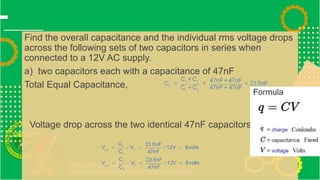 Find the overall capacitance and the individual rms voltage drops
across the following sets of two capacitors in series when
connected to a 12V AC supply.
a) two capacitors each with a capacitance of 47nF
Total Equal Capacitance,
Voltage drop across the two identical 47nF capacitors,
 