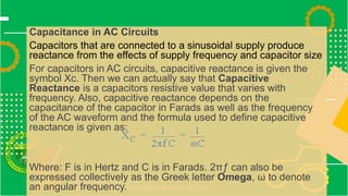 Capacitance in AC Circuits
Capacitors that are connected to a sinusoidal supply produce
reactance from the effects of supply frequency and capacitor size
For capacitors in AC circuits, capacitive reactance is given the
symbol Xc. Then we can actually say that Capacitive
Reactance is a capacitors resistive value that varies with
frequency. Also, capacitive reactance depends on the
capacitance of the capacitor in Farads as well as the frequency
of the AC waveform and the formula used to define capacitive
reactance is given as:
Where: F is in Hertz and C is in Farads. 2πƒ can also be
expressed collectively as the Greek letter Omega, ω to denote
an angular frequency.
 