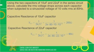 Using the two capacitors of 10uF and 22uF in the series circuit
above, calculate the rms voltage drops across each capacitor
when subjected to a sinusoidal voltage of 10 volts rms at 80Hz.
Capacitive Reactance of 10uF capacitor
Capacitive Reactance of 22uF capacitor
 