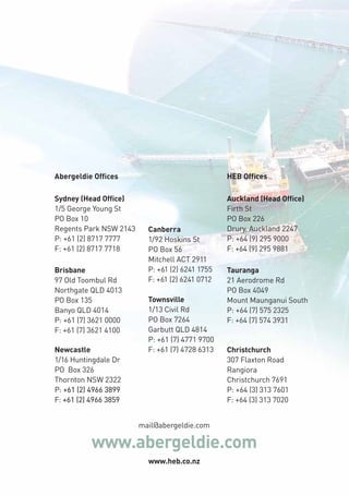 Abergeldie Offices HEB Offices 
Canberra 
1/92 Hoskins St 
PO Box 56 
Mitchell ACT 2911 
P: +61 (2) 6241 1755 
F: +61 (2) 6241 0712 
Townsville 
1/13 Civil Rd 
PO Box 7264 
Garbutt QLD 4814 
P: +61 (7) 4771 9700 
F: +61 (7) 4728 6313 
mail@abergeldie.com 
Brisbane 
97 Old Toombul Rd 
Northgate QLD 4013 
PO Box 135 
Banyo QLD 4014 
P: +61 (7) 3621 0000 
F: +61 (7) 3621 4100 
www.abergeldie.com 
www.heb.co.nz 
Sydney (Head Office) 
1/5 George Young St 
PO Box 10 
Regents Park NSW 2143 
P: +61 (2) 8717 7777 
F: +61 (2) 8717 7718 
Newcastle 
1/16 Huntingdale Dr 
PO! Box 326 
Thornton NSW 2322 
P: +61 (2) 4966 3899 
F: +61 (2) 4966 3859 
! 
Auckland (Head Office) 
Firth St 
PO Box 226 
Drury, Auckland 2247 
P: +64 (9) 295 9000 
F: +64 (9) 295 9881 
Tauranga 
21 Aerodrome Rd 
PO Box 4049 
Mount Maunganui South 
P: +64 (7) 575 2325 
F: +64 (7) 574 3931 
Christchurch 
307 Flaxton Road 
Rangiora 
Christchurch 7691 
P: +64 (3) 313 7601 
F: +64 (3) 313 7020 
