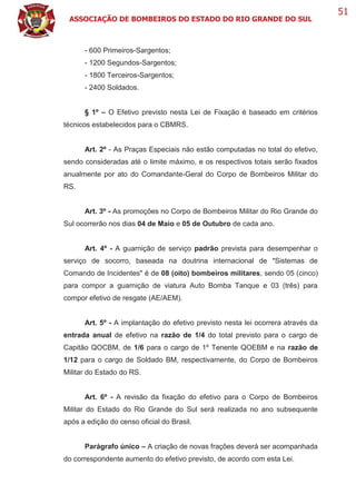 ASSOCIAÇÃO DE BOMBEIROS DO ESTADO DO RIO GRANDE DO SUL
51
- 600 Primeiros-Sargentos;
- 1200 Segundos-Sargentos;
- 1800 Terceiros-Sargentos;
- 2400 Soldados.
§ 1º – O Efetivo previsto nesta Lei de Fixação é baseado em critérios
técnicos estabelecidos para o CBMRS.
Art. 2º - As Praças Especiais não estão computadas no total do efetivo,
sendo consideradas até o limite máximo, e os respectivos totais serão fixados
anualmente por ato do Comandante-Geral do Corpo de Bombeiros Militar do
RS.
Art. 3º - As promoções no Corpo de Bombeiros Militar do Rio Grande do
Sul ocorrerão nos dias 04 de Maio e 05 de Outubro de cada ano.
Art. 4º - A guarnição de serviço padrão prevista para desempenhar o
serviço de socorro, baseada na doutrina internacional de "Sistemas de
Comando de Incidentes" é de 08 (oito) bombeiros militares, sendo 05 (cinco)
para compor a guarnição de viatura Auto Bomba Tanque e 03 (três) para
compor efetivo de resgate (AE/AEM).
Art. 5º - A implantação do efetivo previsto nesta lei ocorrera através da
entrada anual de efetivo na razão de 1/4 do total previsto para o cargo de
Capitão QOCBM, de 1/6 para o cargo de 1º Tenente QOEBM e na razão de
1/12 para o cargo de Soldado BM, respectivamente, do Corpo de Bombeiros
Militar do Estado do RS.
Art. 6º - A revisão da fixação do efetivo para o Corpo de Bombeiros
Militar do Estado do Rio Grande do Sul será realizada no ano subsequente
após a edição do censo oficial do Brasil.
Parágrafo único – A criação de novas frações deverá ser acompanhada
do correspondente aumento do efetivo previsto, de acordo com esta Lei.
 