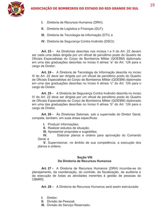 ASSOCIAÇÃO DE BOMBEIROS DO ESTADO DO RIO GRANDE DO SUL
19
I. Diretoria de Recursos Humanos (DRH);
II. Diretoria de Logística e Finanças (DLF);
III. Diretoria de Tecnologia da Informação (DTI); e
IV. Diretoria de Segurança Contra Incêndio (DSCI);
Art. 23 - As Diretorias descritas nos incisos I e II do Art. 22 devem
ser cada uma delas dirigida por um oficial de penúltimo posto do Quadro de
Oficiais Especialistas do Corpo de Bombeiros Militar (QOEBM) diplomado
em uma das graduações descritas no Inciso II alínea “a” do Art. 124 para o
cargo de Diretor.
Art. 24 - A Diretoria de Tecnologia da Informação descrita no inciso
III do Art. 22 deve ser dirigida por um oficial de penúltimo posto do Quadro
de Oficiais Especialistas do Corpo de Bombeiros Militar (QOEBM) diplomado
em uma das graduações descritas no Inciso II alínea “c” do Art. 124 para o
cargo de Diretor.
Art. 25 - A Diretoria de Segurança Contra Incêndio descrita no inciso
IV do Art. 22 deve ser dirigida por um oficial de penúltimo posto do Quadro
de Oficiais Especialistas do Corpo de Bombeiros Militar (QOEBM) diplomado
em uma das graduações descritas no Inciso II alínea “b” do Art. 124 para o
cargo de Diretor.
Art. 26 - Às Diretorias Setoriais, sob a supervisão do Diretor Geral,
compete, também, em suas áreas específicas:
I. Produzir informações;
II. Realizar estudos de situação;
III. Apresentar propostas e sugestões;
IV. Elaborar planos e ordens para aprovação do Comando
Geral; e
V. Supervisionar, no âmbito de sua competência, a execução dos
planos e ordens.
Seção VIII
Da Diretoria de Recursos Humanos
Art. 27 - A Diretoria de Recursos Humanos (DRH) incumbe-se do
planejamento, da coordenação, do controle, da fiscalização, da auditoria e
da execução de todas as atividades inerentes à gestão de pessoas do
CBMRS.
Art. 28 - A Diretoria de Recursos Humanos será assim estruturada:
I. Diretor;
II. Divisão de Pessoal;
III. Divisão de Serviço Reservado.
 