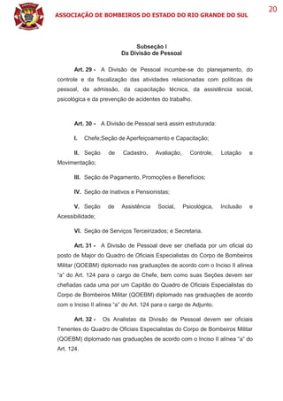 ASSOCIAÇÃO DE BOMBEIROS DO ESTADO DO RIO GRANDE DO SUL
20
Subseção I
Da Divisão de Pessoal
Art. 29 - A Divisão de Pessoal incumbe-se do planejamento, do
controle e da fiscalização das atividades relacionadas com políticas de
pessoal, da admissão, da capacitação técnica, da assistência social,
psicológica e da prevenção de acidentes do trabalho.
Art. 30 - A Divisão de Pessoal será assim estruturada:
I. Chefe;Seção de Aperfeiçoamento e Capacitação;
II. Seção de Cadastro, Avaliação, Controle, Lotação e
Movimentação;
III. Seção de Pagamento, Promoções e Benefícios;
IV. Seção de Inativos e Pensionistas;
V. Seção de Assistência Social, Psicológica, Inclusão e
Acessibilidade;
VI. Seção de Serviços Terceirizados; e Secretaria.
Art. 31 - A Divisão de Pessoal deve ser chefiada por um oficial do
posto de Major do Quadro de Oficiais Especialistas do Corpo de Bombeiros
Militar (QOEBM) diplomado nas graduações de acordo com o Inciso II alínea
“a” do Art. 124 para o cargo de Chefe, bem como suas Seções devem ser
chefiadas cada uma por um Capitão do Quadro de Oficiais Especialistas do
Corpo de Bombeiros Militar (QOEBM) diplomado nas graduações de acordo
com o Inciso II alínea “a” do Art. 124 para o cargo de Adjunto.
Art. 32 - Os Analistas da Divisão de Pessoal devem ser oficiais
Tenentes do Quadro de Oficiais Especialistas do Corpo de Bombeiros Militar
(QOEBM) diplomado nas graduações de acordo com o Inciso II alínea “a” do
Art. 124.
 