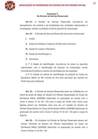 ASSOCIAÇÃO DE BOMBEIROS DO ESTADO DO RIO GRANDE DO SUL
21
Subseção II
Da Divisão de Serviço Reservado
Art. 33 - A Divisão de Serviço Reservado incumbe-se do
planejamento, do controle e da fiscalização das atividades relacionadas à
investigação, análise e proteção social de pessoal da Corporação.
Art. 34 - A Divisão de Serviço Reservado será assim estruturada:
I. Chefe;
II. Seção de Seleção e Ingresso de Recursos Humanos;
III. Seção de Justiça e Disciplina;
IV. Seção de Identificação; e
V. Secretaria.
§ 1º A Seção de identificação, incumbe-se de todos os assuntos
relacionados com a identificação de pessoal na Corporação, sendo
reconhecida fé pública à carteira de identidade por ele expedida.
§ 2º O modelo da cédula de identificação do pessoal do Corpo de
Bombeiros Militar do Rio Grande do Sul será aprovado por decreto do
Poder Executivo Estadual.
Art. 35 - A Divisão de Serviço Reservado deve ser chefiada por um
oficial do posto de Major do Quadro de Oficiais Especialistas do Corpo de
Bombeiros Militar (QOEBM) diplomado na graduação de acordo com o
Inciso II alínea “d” do Art. 124 para o cargo de Chefe, bem como suas
Seções devem ser chefiadas cada uma por um Capitão do Quadro de
Oficiais Especialistas do Corpo de Bombeiros Militar (QOEBM) diplomado na
graduação de acordo com o Inciso II alínea “d” do Art. 124 para o cargo de
Adjunto.
Art. 36 - Os Analistas da Divisão de Serviço Reservado devem ser
oficiais Tenentes do Quadro de Oficiais Especialistas do Corpo de
Bombeiros Militar (QOEBM) diplomado na graduação de acordo com o
Inciso II alínea “d” do Art. 124.
 
