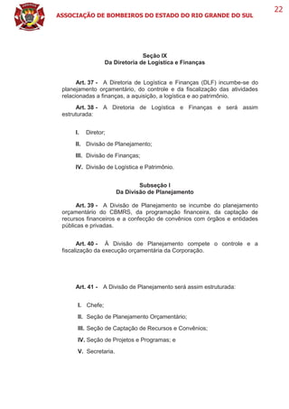ASSOCIAÇÃO DE BOMBEIROS DO ESTADO DO RIO GRANDE DO SUL
22
Seção IX
Da Diretoria de Logística e Finanças
Art. 37 - A Diretoria de Logística e Finanças (DLF) incumbe-se do
planejamento orçamentário, do controle e da fiscalização das atividades
relacionadas a finanças, a aquisição, a logística e ao patrimônio.
Art. 38 - A Diretoria de Logística e Finanças e será assim
estruturada:
I. Diretor;
II. Divisão de Planejamento;
III. Divisão de Finanças;
IV. Divisão de Logística e Patrimônio.
Subseção I
Da Divisão de Planejamento
Art. 39 - A Divisão de Planejamento se incumbe do planejamento
orçamentário do CBMRS, da programação financeira, da captação de
recursos financeiros e a confecção de convênios com órgãos e entidades
públicas e privadas.
Art. 40 - À Divisão de Planejamento compete o controle e a
fiscalização da execução orçamentária da Corporação.
Art. 41 - A Divisão de Planejamento será assim estruturada:
I. Chefe;
II. Seção de Planejamento Orçamentário;
III. Seção de Captação de Recursos e Convênios;
IV. Seção de Projetos e Programas; e
V. Secretaria.
 
