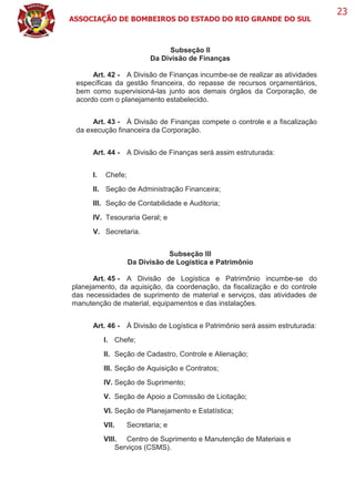 ASSOCIAÇÃO DE BOMBEIROS DO ESTADO DO RIO GRANDE DO SUL
23
Subseção II
Da Divisão de Finanças
Art. 42 - A Divisão de Finanças incumbe-se de realizar as atividades
específicas da gestão financeira, do repasse de recursos orçamentários,
bem como supervisioná-las junto aos demais órgãos da Corporação, de
acordo com o planejamento estabelecido.
Art. 43 - À Divisão de Finanças compete o controle e a fiscalização
da execução financeira da Corporação.
Art. 44 - A Divisão de Finanças será assim estruturada:
I. Chefe;
II. Seção de Administração Financeira;
III. Seção de Contabilidade e Auditoria;
IV. Tesouraria Geral; e
V. Secretaria.
Subseção III
Da Divisão de Logística e Patrimônio
Art. 45 - A Divisão de Logística e Patrimônio incumbe-se do
planejamento, da aquisição, da coordenação, da fiscalização e do controle
das necessidades de suprimento de material e serviços, das atividades de
manutenção de material, equipamentos e das instalações.
Art. 46 - À Divisão de Logística e Patrimônio será assim estruturada:
I. Chefe;
II. Seção de Cadastro, Controle e Alienação;
III. Seção de Aquisição e Contratos;
IV. Seção de Suprimento;
V. Seção de Apoio a Comissão de Licitação;
VI. Seção de Planejamento e Estatística;
VII. Secretaria; e
VIII. Centro de Suprimento e Manutenção de Materiais e
Serviços (CSMS).
 