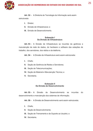 ASSOCIAÇÃO DE BOMBEIROS DO ESTADO DO RIO GRANDE DO SUL
25
Art. 52 - A Diretoria de Tecnologia da Informação será assim
estruturada:
I. Diretor;
II. Divisão de Infraestrutura; e
III. Divisão de Desenvolvimento.
Subseção I
Da Divisão de Infraestrutura
Art. 53 - A Divisão de Infraestrutura se incumbe da gerência e
manutenção da rede de dados, do hardware e software das estações de
trabalho, dos servidores, dos rádios e da telefonia.
Art. 54 - A Divisão de Infraestrutura será assim estruturada:
I. Chefe;
II. Seção de Gerência de Redes e Servidores;
III. Seção de Telecomunicações;
IV. Seção de Material e Manutenção Técnica; e
V. Secretaria.
Subseção II
Da Divisão de Desenvolvimento
Art. 55 - A Divisão de Desenvolvimento se incumbe do
desenvolvimento e manutenção dos sistemas de informação.
Art. 56 - A Divisão de Desenvolvimento será assim estruturada:
I. Chefe;
II. Seção de Desenvolvimento;
III. Seção de Treinamento e de Suporte ao Usuário; e
IV. Secretaria.
 