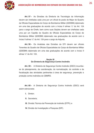 ASSOCIAÇÃO DE BOMBEIROS DO ESTADO DO RIO GRANDE DO SUL
26
Art. 57 - As Divisões da Diretoria de Tecnologia da Informação
devem ser chefiadas cada uma por um oficial do posto de Major do Quadro
de Oficiais Especialistas do Corpo de Bombeiros Militar (QOEBM) diplomado
em uma das graduações de acordo com o Inciso II alínea “c” do Art. 124
para o cargo de Chefe, bem como suas Seções devem ser chefiadas cada
uma por um Capitão do Quadro de Oficiais Especialistas do Corpo de
Bombeiros Militar (QOEBM) diplomado nas graduações de acordo com o
Inciso II alínea “c” do Art. 124 para o cargo de Adjunto.
Art. 58 - Os Analistas das Divisões da DTI devem ser oficiais
Tenentes do Quadro de Oficiais Especialistas do Corpo de Bombeiros Militar
(QOEBM) diplomado em uma das graduações de acordo com o Inciso II
alínea “c” do Art. 124.
Seção XI
Da Diretoria de Segurança Contra Incêndio
Art. 59 - A Diretoria de Segurança Contra Incêndio (DSCI) incumbe-
se do planejamento, da coordenação, da normatização, do controle e da
fiscalização das atividades pertinentes à área de segurança, prevenção e
proteção contra incêndios do CBMRS.
Art. 60 - A Diretoria de Segurança Contra Incêndio (DSCI) será
assim estruturada:
I. Diretor;
II. Secretaria;
III. Divisão Técnica de Prevenção de Incêndio (DTPI); e
IV. Divisão de Investigação e Pesquisa (DIP).
 