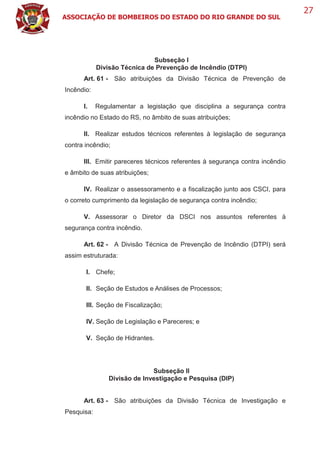 ASSOCIAÇÃO DE BOMBEIROS DO ESTADO DO RIO GRANDE DO SUL
27
Subseção I
Divisão Técnica de Prevenção de Incêndio (DTPI)
Art. 61 - São atribuições da Divisão Técnica de Prevenção de
Incêndio:
I. Regulamentar a legislação que disciplina a segurança contra
incêndio no Estado do RS, no âmbito de suas atribuições;
II. Realizar estudos técnicos referentes à legislação de segurança
contra incêndio;
III. Emitir pareceres técnicos referentes à segurança contra incêndio
e âmbito de suas atribuições;
IV. Realizar o assessoramento e a fiscalização junto aos CSCI, para
o correto cumprimento da legislação de segurança contra incêndio;
V. Assessorar o Diretor da DSCI nos assuntos referentes à
segurança contra incêndio.
Art. 62 - A Divisão Técnica de Prevenção de Incêndio (DTPI) será
assim estruturada:
I. Chefe;
II. Seção de Estudos e Análises de Processos;
III. Seção de Fiscalização;
IV. Seção de Legislação e Pareceres; e
V. Seção de Hidrantes.
Subseção II
Divisão de Investigação e Pesquisa (DIP)
Art. 63 - São atribuições da Divisão Técnica de Investigação e
Pesquisa:
 