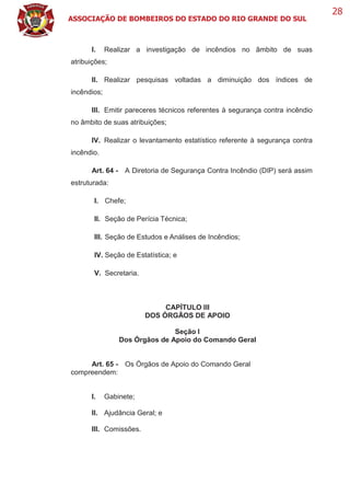 ASSOCIAÇÃO DE BOMBEIROS DO ESTADO DO RIO GRANDE DO SUL
28
I. Realizar a investigação de incêndios no âmbito de suas
atribuições;
II. Realizar pesquisas voltadas a diminuição dos índices de
incêndios;
III. Emitir pareceres técnicos referentes à segurança contra incêndio
no âmbito de suas atribuições;
IV. Realizar o levantamento estatístico referente à segurança contra
incêndio.
Art. 64 - A Diretoria de Segurança Contra Incêndio (DIP) será assim
estruturada:
I. Chefe;
II. Seção de Perícia Técnica;
III. Seção de Estudos e Análises de Incêndios;
IV. Seção de Estatística; e
V. Secretaria.
CAPÍTULO III
DOS ÓRGÃOS DE APOIO
Seção I
Dos Órgãos de Apoio do Comando Geral
Art. 65 - Os Órgãos de Apoio do Comando Geral
compreendem:
I. Gabinete;
II. Ajudância Geral; e
III. Comissões.
 