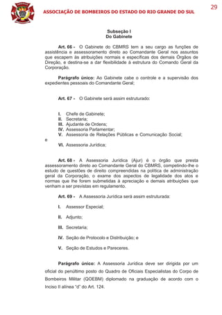 ASSOCIAÇÃO DE BOMBEIROS DO ESTADO DO RIO GRANDE DO SUL
29
Subseção I
Do Gabinete
Art. 66 - O Gabinete do CBMRS tem a seu cargo as funções de
assistência e assessoramento direto ao Comandante Geral nos assuntos
que escapem às atribuições normais e específicas dos demais Órgãos de
Direção, e destina-se a dar flexibilidade à estrutura do Comando Geral da
Corporação.
Parágrafo único: Ao Gabinete cabe o controle e a supervisão dos
expedientes pessoais do Comandante Geral;
Art. 67 - O Gabinete será assim estruturado:
I. Chefe de Gabinete;
II. Secretaria;
III. Ajudante de Ordens;
IV. Assessoria Parlamentar;
V. Assessoria de Relações Públicas e Comunicação Social;
e
VI. Assessoria Jurídica;
Art. 68 - A Assessoria Jurídica (Ajur) é o órgão que presta
assessoramento direto ao Comandante Geral do CBMRS, competindo-lhe o
estudo de questões de direito compreendidas na política de administração
geral da Corporação, o exame dos aspectos de legalidade dos atos e
normas que lhe forem submetidas à apreciação e demais atribuições que
venham a ser previstas em regulamento.
Art. 69 - A Assessoria Jurídica será assim estruturada:
I. Assessor Especial;
II. Adjunto;
III. Secretaria;
IV. Seção de Protocolo e Distribuição; e
V. Seção de Estudos e Pareceres.
Parágrafo único: A Assessoria Jurídica deve ser dirigida por um
oficial do penúltimo posto do Quadro de Oficiais Especialistas do Corpo de
Bombeiros Militar (QOEBM) diplomado na graduação de acordo com o
Inciso II alínea “d” do Art. 124.
 