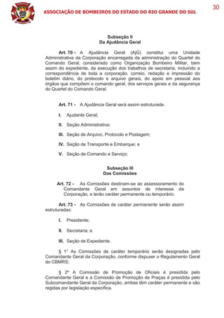 ASSOCIAÇÃO DE BOMBEIROS DO ESTADO DO RIO GRANDE DO SUL
30
Subseção II
Da Ajudância Geral
Art. 70 - A Ajudância Geral (AjG) constitui uma Unidade
Administrativa da Corporação encarregada da administração do Quartel do
Comando Geral, considerado como Organização Bombeiro Militar, bem
assim do expediente, da execução dos trabalhos de secretaria, incluindo a
correspondência de toda a corporação, correio, redação e impressão do
boletim diário, do protocolo e arquivo gerais, do apoio em pessoal aos
órgãos que compõem o comando geral, dos serviços gerais e da segurança
do Quartel do Comando Geral.
Art. 71 - A Ajudância Geral será assim estruturada:
I. Ajudante Geral;
II. Seção Administrativa;
III. Seção de Arquivo, Protocolo e Postagem;
IV. Seção de Transporte e Embarque; e
V. Seção de Comando e Serviço;
Subseção III
Das Comissões
Art. 72 - As Comissões destinam-se ao assessoramento do
Comandante Geral em assuntos de interesse da
Corporação, e terão caráter permanente ou temporário.
Art. 73 - As Comissões de caráter permanente serão assim
estruturadas:
I. Presidente;
II. Secretaria; e
III. Seção de Expediente.
§ 1° As Comissões de caráter temporário serão designadas pelo
Comandante Geral da Corporação, conforme dispuser o Regulamento Geral
do CBMRS;
§ 2º A Comissão de Promoção de Oficiais é presidida pelo
Comandante Geral e a Comissão de Promoção de Praças é presidida pelo
Subcomandante Geral da Corporação, ambas têm caráter permanente e são
regidas por legislação específica.
 