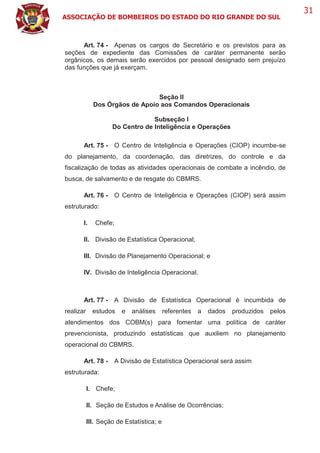 ASSOCIAÇÃO DE BOMBEIROS DO ESTADO DO RIO GRANDE DO SUL
31
Art. 74 - Apenas os cargos de Secretário e os previstos para as
seções de expediente das Comissões de caráter permanente serão
orgânicos, os demais serão exercidos por pessoal designado sem prejuízo
das funções que já exerçam.
Seção II
Dos Órgãos de Apoio aos Comandos Operacionais
Subseção I
Do Centro de Inteligência e Operações
Art. 75 - O Centro de Inteligência e Operações (CIOP) incumbe-se
do planejamento, da coordenação, das diretrizes, do controle e da
fiscalização de todas as atividades operacionais de combate a incêndio, de
busca, de salvamento e de resgate do CBMRS.
Art. 76 - O Centro de Inteligência e Operações (CIOP) será assim
estruturado:
I. Chefe;
II. Divisão de Estatística Operacional;
III. Divisão de Planejamento Operacional; e
IV. Divisão de Inteligência Operacional.
Art. 77 - A Divisão de Estatística Operacional é incumbida de
realizar estudos e análises referentes a dados produzidos pelos
atendimentos dos COBM(s) para fomentar uma política de caráter
prevencionista, produzindo estatísticas que auxiliem no planejamento
operacional do CBMRS.
Art. 78 - A Divisão de Estatística Operacional será assim
estruturada:
I. Chefe;
II. Seção de Estudos e Análise de Ocorrências;
III. Seção de Estatística; e
 