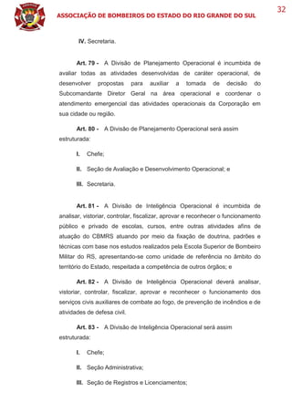 ASSOCIAÇÃO DE BOMBEIROS DO ESTADO DO RIO GRANDE DO SUL
32
IV. Secretaria.
Art. 79 - A Divisão de Planejamento Operacional é incumbida de
avaliar todas as atividades desenvolvidas de caráter operacional, de
desenvolver propostas para auxiliar a tomada de decisão do
Subcomandante Diretor Geral na área operacional e coordenar o
atendimento emergencial das atividades operacionais da Corporação em
sua cidade ou região.
Art. 80 - A Divisão de Planejamento Operacional será assim
estruturada:
I. Chefe;
II. Seção de Avaliação e Desenvolvimento Operacional; e
III. Secretaria.
Art. 81 - A Divisão de Inteligência Operacional é incumbida de
analisar, vistoriar, controlar, fiscalizar, aprovar e reconhecer o funcionamento
público e privado de escolas, cursos, entre outras atividades afins de
atuação do CBMRS atuando por meio da fixação de doutrina, padrões e
técnicas com base nos estudos realizados pela Escola Superior de Bombeiro
Militar do RS, apresentando-se como unidade de referência no âmbito do
território do Estado, respeitada a competência de outros órgãos; e
Art. 82 - A Divisão de Inteligência Operacional deverá analisar,
vistoriar, controlar, fiscalizar, aprovar e reconhecer o funcionamento dos
serviços civis auxiliares de combate ao fogo, de prevenção de incêndios e de
atividades de defesa civil.
Art. 83 - A Divisão de Inteligência Operacional será assim
estruturada:
I. Chefe;
II. Seção Administrativa;
III. Seção de Registros e Licenciamentos;
 