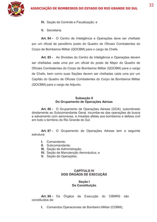 ASSOCIAÇÃO DE BOMBEIROS DO ESTADO DO RIO GRANDE DO SUL
33
IV. Seção de Controle e Fiscalização; e
V. Secretaria.
Art. 84 - O Centro de Inteligência e Operações deve ser chefiado
por um oficial de penúltimo posto do Quadro de Oficiais Combatentes do
Corpo de Bombeiros Militar (QOCBM) para o cargo de Chefe.
Art. 85 - As Divisões do Centro de Inteligência e Operações devem
ser chefiadas cada uma por um oficial do posto de Major do Quadro de
Oficiais Combatentes do Corpo de Bombeiros Militar (QOCBM) para o cargo
de Chefe, bem como suas Seções devem ser chefiadas cada uma por um
Capitão do Quadro de Oficiais Combatentes do Corpo de Bombeiros Militar
(QOCBM) para o cargo de Adjunto.
Subseção II
Do Grupamento de Operações Aéreas
Art. 86 - O Grupamento de Operações Aéreas (GOA), subordinado
diretamente ao Subcomandante Geral, incumbe-se das operações de busca
e salvamento com aeronaves, e missões afetas aos bombeiros e defesa civil
em todo o território do Rio Grande do Sul.
Art. 87 - O Grupamento de Operações Aéreas tem a seguinte
estrutura:
I. Comandante;
II. Subcomandante;
III. Seção de Administração;
IV. Seção de Manutenção Aeronáutica; e
V. Seção de Operações;
CAPÍTULO IV
DOS ÓRGÃOS DE EXECUÇÃO
Seção I
Da Constituição
Art. 88 - Os Órgãos de Execução do CBMRS são
constituídos de:
I. Comandos Operacionais de Bombeiro Militar (COBM);
 