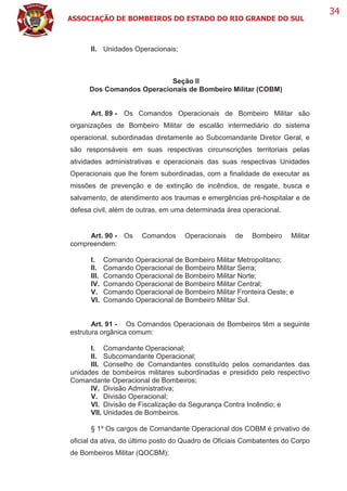 ASSOCIAÇÃO DE BOMBEIROS DO ESTADO DO RIO GRANDE DO SUL
34
II. Unidades Operacionais;
Seção II
Dos Comandos Operacionais de Bombeiro Militar (COBM)
Art. 89 - Os Comandos Operacionais de Bombeiro Militar são
organizações de Bombeiro Militar de escalão intermediário do sistema
operacional, subordinadas diretamente ao Subcomandante Diretor Geral, e
são responsáveis em suas respectivas circunscrições territoriais pelas
atividades administrativas e operacionais das suas respectivas Unidades
Operacionais que lhe forem subordinadas, com a finalidade de executar as
missões de prevenção e de extinção de incêndios, de resgate, busca e
salvamento, de atendimento aos traumas e emergências pré-hospitalar e de
defesa civil, além de outras, em uma determinada área operacional.
Art. 90 - Os Comandos Operacionais de Bombeiro Militar
compreendem:
I. Comando Operacional de Bombeiro Militar Metropolitano;
II. Comando Operacional de Bombeiro Militar Serra;
III. Comando Operacional de Bombeiro Militar Norte;
IV. Comando Operacional de Bombeiro Militar Central;
V. Comando Operacional de Bombeiro Militar Fronteira Oeste; e
VI. Comando Operacional de Bombeiro Militar Sul.
Art. 91 - Os Comandos Operacionais de Bombeiros têm a seguinte
estrutura orgânica comum:
I. Comandante Operacional;
II. Subcomandante Operacional;
III. Conselho de Comandantes constituído pelos comandantes das
unidades de bombeiros militares subordinadas e presidido pelo respectivo
Comandante Operacional de Bombeiros;
IV. Divisão Administrativa;
V. Divisão Operacional;
VI. Divisão de Fiscalização da Segurança Contra Incêndio; e
VII. Unidades de Bombeiros.
§ 1º Os cargos de Comandante Operacional dos COBM é privativo de
oficial da ativa, do último posto do Quadro de Oficiais Combatentes do Corpo
de Bombeiros Militar (QOCBM);
 