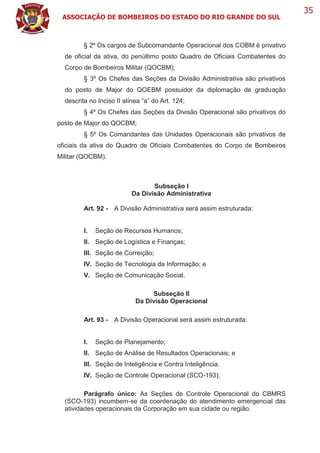 ASSOCIAÇÃO DE BOMBEIROS DO ESTADO DO RIO GRANDE DO SUL
35
§ 2º Os cargos de Subcomandante Operacional dos COBM é privativo
de oficial da ativa, do penúltimo posto Quadro de Oficiais Combatentes do
Corpo de Bombeiros Militar (QOCBM);
§ 3º Os Chefes das Seções da Divisão Administrativa são privativos
do posto de Major do QOEBM possuidor da diplomação de graduação
descrita no Inciso II alínea “a” do Art. 124;
§ 4º Os Chefes das Seções da Divisão Operacional são privativos do
posto de Major do QOCBM;
§ 5º Os Comandantes das Unidades Operacionais são privativos de
oficiais da ativa do Quadro de Oficiais Combatentes do Corpo de Bombeiros
Militar (QOCBM).
Subseção I
Da Divisão Administrativa
Art. 92 - A Divisão Administrativa será assim estruturada:
I. Seção de Recursos Humanos;
II. Seção de Logística e Finanças;
III. Seção de Correição;
IV. Seção de Tecnologia da Informação; e
V. Seção de Comunicação Social.
Subseção II
Da Divisão Operacional
Art. 93 - A Divisão Operacional será assim estruturada:
I. Seção de Planejamento;
II. Seção de Análise de Resultados Operacionais; e
III. Seção de Inteligência e Contra Inteligência.
IV. Seção de Controle Operacional (SCO-193);
Parágrafo único: As Seções de Controle Operacional do CBMRS
(SCO-193) incumbem-se da coordenação do atendimento emergencial das
atividades operacionais da Corporação em sua cidade ou região.
 