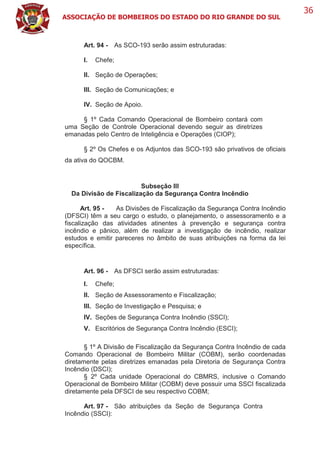 ASSOCIAÇÃO DE BOMBEIROS DO ESTADO DO RIO GRANDE DO SUL
36
Art. 94 - As SCO-193 serão assim estruturadas:
I. Chefe;
II. Seção de Operações;
III. Seção de Comunicações; e
IV. Seção de Apoio.
§ 1º Cada Comando Operacional de Bombeiro contará com
uma Seção de Controle Operacional devendo seguir as diretrizes
emanadas pelo Centro de Inteligência e Operações (CIOP);
§ 2º Os Chefes e os Adjuntos das SCO-193 são privativos de oficiais
da ativa do QOCBM.
Subseção III
Da Divisão de Fiscalização da Segurança Contra Incêndio
Art. 95 - As Divisões de Fiscalização da Segurança Contra Incêndio
(DFSCI) têm a seu cargo o estudo, o planejamento, o assessoramento e a
fiscalização das atividades atinentes à prevenção e segurança contra
incêndio e pânico, além de realizar a investigação de incêndio, realizar
estudos e emitir pareceres no âmbito de suas atribuições na forma da lei
específica.
Art. 96 - As DFSCI serão assim estruturadas:
I. Chefe;
II. Seção de Assessoramento e Fiscalização;
III. Seção de Investigação e Pesquisa; e
IV. Seções de Segurança Contra Incêndio (SSCI);
V. Escritórios de Segurança Contra Incêndio (ESCI);
§ 1º A Divisão de Fiscalização da Segurança Contra Incêndio de cada
Comando Operacional de Bombeiro Militar (COBM), serão coordenadas
diretamente pelas diretrizes emanadas pela Diretoria de Segurança Contra
Incêndio (DSCI);
§ 2º Cada unidade Operacional do CBMRS, inclusive o Comando
Operacional de Bombeiro Militar (COBM) deve possuir uma SSCI fiscalizada
diretamente pela DFSCI de seu respectivo COBM;
Art. 97 - São atribuições da Seção de Segurança Contra
Incêndio (SSCI):
 