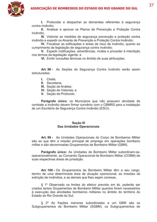 ASSOCIAÇÃO DE BOMBEIROS DO ESTADO DO RIO GRANDE DO SUL
37
I. Protocolar e despachar as demandas referentes à segurança
contra incêndio;
II. Analisar e aprovar os Planos de Prevenção e Proteção Contra
Incêndio;
III. Vistoriar as medidas de segurança prevenção e proteção contra
incêndio e expedir os Alvarás de Prevenção e Proteção Contra Incêndio;
IV. Fiscalizar as edificações e áreas de risco de incêndio, quanto ao
cumprimento da legislação de segurança contra incêndio;
V. Expedir notificações, advertências, multas e proceder à interdição
nos termos da legislação vigente; e
VI. Emitir consultas técnicas no âmbito de suas atribuições.
Art. 98 - As Seções de Segurança Contra Incêndio serão assim
estruturadas:
I. Chefe;
II. Secretaria;
III. Seção de Análise;
IV. Seção de Vistorias; e
V. Seção de Protocolo.
Parágrafo único: os Municípios que não possuem atividade de
combate a incêndio devem firmar convênio com o CBMRS para a instalação
de um Escritório de Segurança Contra Incêndio (ESCI).
Seção III
Das Unidades Operacionais
Art. 99 - As Unidades Operacionais do Corpo de Bombeiros Militar
são as que têm a missão principal de emprego em operações bombeiro
militar e são denominadas Grupamentos de Bombeiro Militar (GBM).
Parágrafo único: As Unidades de Bombeiro Militar subordinam-se,
operacionalmente, ao Comando Operacional de Bombeiro Militar (COBM) de
suas respectivas áreas de jurisdição.
Art. 100 - Os Grupamentos de Bombeiro Militar têm a seu cargo,
dentro de uma determinada área de atuação operacional, as missões de
extinção de incêndios, e as demais que lhes sejam conexas.
§ 1º Observado os limites do efetivo previsto em lei, poderão ser
criados tantos Grupamentos de Bombeiro Militar quantos forem necessários
à execução das atividades bombeiros militares no âmbito do território do
Estado do Rio Grande do Sul;
§ 2º As frações menores subordinadas a um GBM são os
Subgrupamentos de Bombeiro Militar (SGBM), os Subgrupamentos de
 