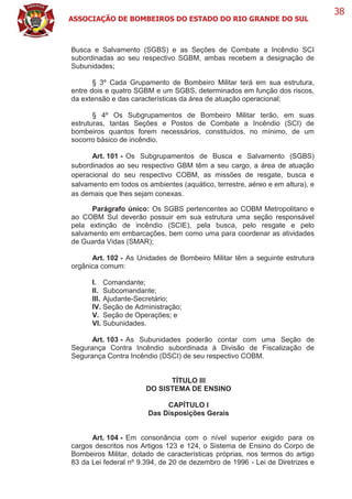 ASSOCIAÇÃO DE BOMBEIROS DO ESTADO DO RIO GRANDE DO SUL
38
Busca e Salvamento (SGBS) e as Seções de Combate a Incêndio SCI
subordinadas ao seu respectivo SGBM, ambas recebem a designação de
Subunidades;
§ 3º Cada Grupamento de Bombeiro Militar terá em sua estrutura,
entre dois e quatro SGBM e um SGBS, determinados em função dos riscos,
da extensão e das características da área de atuação operacional;
§ 4º Os Subgrupamentos de Bombeiro Militar terão, em suas
estruturas, tantas Seções e Postos de Combate a Incêndio (SCI) de
bombeiros quantos forem necessários, constituídos, no mínimo, de um
socorro básico de incêndio.
Art. 101 - Os Subgrupamentos de Busca e Salvamento (SGBS)
subordinados ao seu respectivo GBM têm a seu cargo, a área de atuação
operacional do seu respectivo COBM, as missões de resgate, busca e
salvamento em todos os ambientes (aquático, terrestre, aéreo e em altura), e
as demais que lhes sejam conexas.
Parágrafo único: Os SGBS pertencentes ao COBM Metropolitano e
ao COBM Sul deverão possuir em sua estrutura uma seção responsável
pela extinção de incêndio (SCIE), pela busca, pelo resgate e pelo
salvamento em embarcações, bem como uma para coordenar as atividades
de Guarda Vidas (SMAR);
Art. 102 - As Unidades de Bombeiro Militar têm a seguinte estrutura
orgânica comum:
I. Comandante;
II. Subcomandante;
III. Ajudante-Secretário;
IV. Seção de Administração;
V. Seção de Operações; e
VI. Subunidades.
Art. 103 - As Subunidades poderão contar com uma Seção de
Segurança Contra Incêndio subordinada à Divisão de Fiscalização de
Segurança Contra Incêndio (DSCI) de seu respectivo COBM.
TÍTULO III
DO SISTEMA DE ENSINO
CAPÍTULO I
Das Disposições Gerais
Art. 104 - Em consonância com o nível superior exigido para os
cargos descritos nos Artigos 123 e 124, o Sistema de Ensino do Corpo de
Bombeiros Militar, dotado de características próprias, nos termos do artigo
83 da Lei federal nº 9.394, de 20 de dezembro de 1996 - Lei de Diretrizes e
 