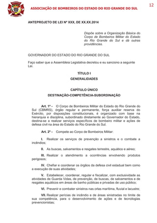 ASSOCIAÇÃO DE BOMBEIROS DO ESTADO DO RIO GRANDE DO SUL
12
ANTEPROJETO DE LEI Nº XXX, DE XX.XX.2014
Dispõe sobre a Organização Básica do
Corpo de Bombeiros Militar do Estado
do Rio Grande do Sul e dá outras
providências.
GOVERNADOR DO ESTADO DO RIO GRANDE DO SUL
Faço saber que a Assembleia Legislativa decretou e eu sanciono a seguinte
Lei.
TÍTULO I
GENERALIDADES
CAPÍTULO ÚNICO
DESTINAÇÃO-COMPETÊNCIA-SUBORDINAÇÃO
Art. 1º - O Corpo de Bombeiros Militar do Estado do Rio Grande do
Sul (CBMRS), órgão regular e permanente, força auxiliar reserva do
Exército, por disposições constitucionais, é organizado com base na
hierarquia e disciplina, subordinado diretamente ao Governador do Estado,
destina-se a realizar serviços específicos de bombeiro militar e ações de
defesa civil na área do Estado do Rio Grande do Sul.
Art. 2º - Compete ao Corpo de Bombeiros Militar:
I. Realizar os serviços de prevenção a sinistros e o combate a
incêndios;
II. As buscas, salvamentos e resgates terrestre, aquático e aéreo;
III. Realizar o atendimento a ocorrências envolvendo produtos
perigosos;
IV. Chefiar e coordenar os órgãos da defesa civil estadual bem como
a execução de suas atividades;
V. Estabelecer, coordenar, regular e fiscalizar, com exclusividade as
atividades de Guarda Vidas, de prevenção, de buscas, de salvamentos e de
resgates aquáticos em áreas de banho públicas e privadas de uso público;
VI. Prevenir e combater sinistros nas orlas marítima, fluvial e lacustre;
VII. Realizar perícias de incêndio e de áreas sinistradas no limite de
sua competência, para o desenvolvimento de ações e de tecnologias
prevencionistas;
 