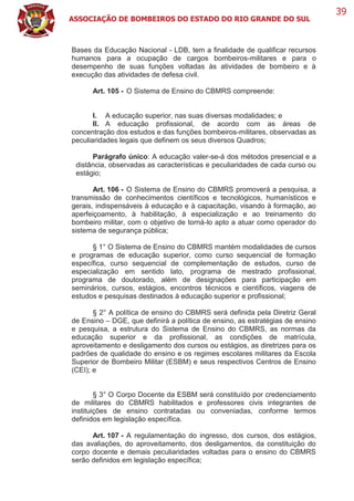 ASSOCIAÇÃO DE BOMBEIROS DO ESTADO DO RIO GRANDE DO SUL
39
Bases da Educação Nacional - LDB, tem a finalidade de qualificar recursos
humanos para a ocupação de cargos bombeiros-militares e para o
desempenho de suas funções voltadas às atividades de bombeiro e à
execução das atividades de defesa civil.
Art. 105 - O Sistema de Ensino do CBMRS compreende:
I. A educação superior, nas suas diversas modalidades; e
II. A educação profissional, de acordo com as áreas de
concentração dos estudos e das funções bombeiros-militares, observadas as
peculiaridades legais que definem os seus diversos Quadros;
Parágrafo único: A educação valer-se-á dos métodos presencial e a
distância, observadas as características e peculiaridades de cada curso ou
estágio;
Art. 106 - O Sistema de Ensino do CBMRS promoverá a pesquisa, a
transmissão de conhecimentos científicos e tecnológicos, humanísticos e
gerais, indispensáveis à educação e à capacitação, visando à formação, ao
aperfeiçoamento, à habilitação, à especialização e ao treinamento do
bombeiro militar, com o objetivo de torná-lo apto a atuar como operador do
sistema de segurança pública;
§ 1° O Sistema de Ensino do CBMRS mantém modalidades de cursos
e programas de educação superior, como curso sequencial de formação
específica, curso sequencial de complementação de estudos, curso de
especialização em sentido lato, programa de mestrado profissional,
programa de doutorado, além de designações para participação em
seminários, cursos, estágios, encontros técnicos e científicos, viagens de
estudos e pesquisas destinados à educação superior e profissional;
§ 2° A política de ensino do CBMRS será definida pela Diretriz Geral
de Ensino – DGE, que definirá a política de ensino, as estratégias de ensino
e pesquisa, a estrutura do Sistema de Ensino do CBMRS, as normas da
educação superior e da profissional, as condições de matrícula,
aproveitamento e desligamento dos cursos ou estágios, as diretrizes para os
padrões de qualidade do ensino e os regimes escolares militares da Escola
Superior de Bombeiro Militar (ESBM) e seus respectivos Centros de Ensino
(CEI); e
§ 3° O Corpo Docente da ESBM será constituído por credenciamento
de militares do CBMRS habilitados e professores civis integrantes de
instituições de ensino contratadas ou conveniadas, conforme termos
definidos em legislação específica.
Art. 107 - A regulamentação do ingresso, dos cursos, dos estágios,
das avaliações, do aproveitamento, dos desligamentos, da constituição do
corpo docente e demais peculiaridades voltadas para o ensino do CBMRS
serão definidos em legislação específica;
 