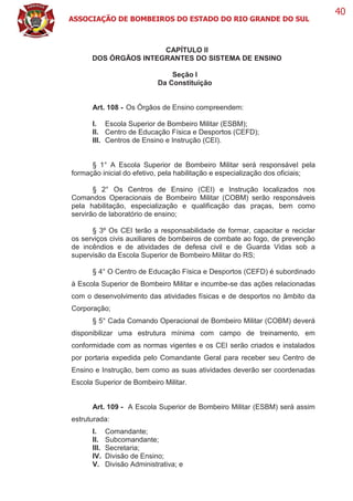 ASSOCIAÇÃO DE BOMBEIROS DO ESTADO DO RIO GRANDE DO SUL
40
CAPÍTULO II
DOS ÓRGÃOS INTEGRANTES DO SISTEMA DE ENSINO
Seção I
Da Constituição
Art. 108 - Os Órgãos de Ensino compreendem:
I. Escola Superior de Bombeiro Militar (ESBM);
II. Centro de Educação Física e Desportos (CEFD);
III. Centros de Ensino e Instrução (CEI).
§ 1° A Escola Superior de Bombeiro Militar será responsável pela
formação inicial do efetivo, pela habilitação e especialização dos oficiais;
§ 2° Os Centros de Ensino (CEI) e Instrução localizados nos
Comandos Operacionais de Bombeiro Militar (COBM) serão responsáveis
pela habilitação, especialização e qualificação das praças, bem como
servirão de laboratório de ensino;
§ 3º Os CEI terão a responsabilidade de formar, capacitar e reciclar
os serviços civis auxiliares de bombeiros de combate ao fogo, de prevenção
de incêndios e de atividades de defesa civil e de Guarda Vidas sob a
supervisão da Escola Superior de Bombeiro Militar do RS;
§ 4° O Centro de Educação Física e Desportos (CEFD) é subordinado
à Escola Superior de Bombeiro Militar e incumbe-se das ações relacionadas
com o desenvolvimento das atividades físicas e de desportos no âmbito da
Corporação;
§ 5° Cada Comando Operacional de Bombeiro Militar (COBM) deverá
disponibilizar uma estrutura mínima com campo de treinamento, em
conformidade com as normas vigentes e os CEI serão criados e instalados
por portaria expedida pelo Comandante Geral para receber seu Centro de
Ensino e Instrução, bem como as suas atividades deverão ser coordenadas
Escola Superior de Bombeiro Militar.
Art. 109 - A Escola Superior de Bombeiro Militar (ESBM) será assim
estruturada:
I. Comandante;
II. Subcomandante;
III. Secretaria;
IV. Divisão de Ensino;
V. Divisão Administrativa; e
 