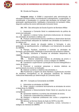 ASSOCIAÇÃO DE BOMBEIROS DO ESTADO DO RIO GRANDE DO SUL
41
VI. Divisão de Pesquisa.
Parágrafo único: A ESBM é responsável pela administração da
educação bombeiro-militar, incumbindo-lhe o planejamento, a organização, a
coordenação, a fiscalização e o controle das atividades de formação, pós-
graduação, aperfeiçoamento, habilitação e treinamento do bombeiro militar,
segundo a política de ensino definida pelo Comando Geral.
Art. 110 - São atribuições da Escola Superior de Bombeiro Militar:
I. Assessorar o Comando Geral no estabelecimento da política de
ensino da Instituição;
II. Aglutinar e ordenar fontes doutrinário-institucionais de interesse
das atividades de bombeiro e defesa civil;
III. Produzir conhecimentos técnico-científicos e desenvolver técnicas
para a administração adequada da realidade das atividades de bombeiro e
de defesa civil;
IV. Elaborar estudo de situação relativo à formação, à pós-
graduação, ao aperfeiçoamento, à habilitação e ao treinamento do pessoal
do CBMRS;
V. Planejar, fiscalizar, coordenar e controlar as atividades de
formação, pós-graduação, habilitação e treinamento de bombeiros militares;
VI. Planejar, coordenar e fiscalizar as atividades desportivas do
CBMRS;
VII. Registrar certificados e diplomas;
VIII. Elaborar estatísticas relativas às atividades de ensino e
desportos; IX Estruturar os programas, cursos e estágios do CBMRS;
IX. Coordenar e supervisionar a produção de recursos bibliográficos e
meios de ensino;
X. Promover e coordenar pesquisas e estudos relativos ao
aprimoramento do ensino na Instituição;
XI. Elaborar sumários e relatórios das atividades; e
XII. Providenciar o registro de obras literárias e audiovisuais oriundas
de trabalhos monográficos ou de pesquisas científicas de interesse
institucional elaboradas por determinação do Comando Geral;
Art. 111 - Compete ao Comandante da ESBM:
I. Administrar as atividades da ESBM;
II. Dirigir, orientar e coordenar tecnicamente as atividades de ensino
e desportivas no CBMRS;
III. Assessorar o Subcomandante Diretor Geral em assuntos de sua
competência;
IV. Apresentar relatórios e sumários das atividades de ensino;
V. Credenciar e descredenciar professores civis;
VI. Designar e dispensar professores dos cursos e programas de
educação superior;
VII. Aprovar as Normas Gerais de Ação do CEFD e dos CEI;
VIII. Propor a realização de programas, cursos, concursos e
estágios de interesse do CBMRS;
 