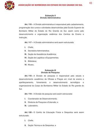 ASSOCIAÇÃO DE BOMBEIROS DO ESTADO DO RIO GRANDE DO SUL
43
Subseção II
Divisão Administrativa
Art. 116 - A Divisão administrativa é responsável pelo cadastramento,
programação dos cursos e atividades desenvolvidas pela Escola Superior de
Bombeiro Militar do Estado do Rio Grande do Sul, assim como pelo
desenvolvimento e organização sistêmica dos Centros de Ensino e
Instrução.
Art. 117 - A Divisão administrativa será assim estruturada:
I. Chefe;
II. Secretaria Administrativa;
III. Seção de Assistência Acadêmica;
IV. Seção de Logística e Equipamentos;
V. Biblioteca;
VI. Museu.
Subseção III
Divisão de Pesquisa
Art. 118 - A Divisão de pesquisa é responsável pelo estudo e
desenvolvimento acadêmico de Oficiais e Praças em nível de ensino e
aperfeiçoamento, fomentando o desenvolvimento tecnológico e
organizacional do Corpo de Bombeiros Militar do Estado do Rio grande do
Sul.
Art. 119 - A Divisão de pesquisa será assim estruturada:
I. Coordenador de Desenvolvimento;
II. Diretoria de Pesquisa e Extensão; e
III. Laboratório;
Art. 120 - O Centro de Educação Física e Desportos será assim
estruturado:
I. Chefe;
II. Seção Técnica e de Desportos; e
 