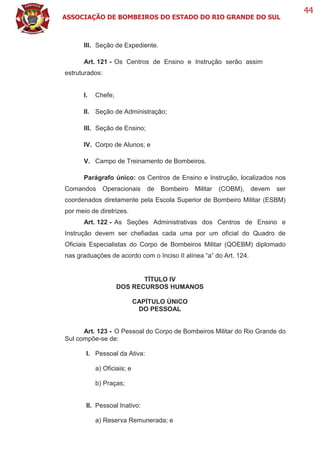 ASSOCIAÇÃO DE BOMBEIROS DO ESTADO DO RIO GRANDE DO SUL
44
III. Seção de Expediente.
Art. 121 - Os Centros de Ensino e Instrução serão assim
estruturados:
I. Chefe;
II. Seção de Administração;
III. Seção de Ensino;
IV. Corpo de Alunos; e
V. Campo de Treinamento de Bombeiros.
Parágrafo único: os Centros de Ensino e Instrução, localizados nos
Comandos Operacionais de Bombeiro Militar (COBM), devem ser
coordenados diretamente pela Escola Superior de Bombeiro Militar (ESBM)
por meio de diretrizes.
Art. 122 - As Seções Administrativas dos Centros de Ensino e
Instrução devem ser chefiadas cada uma por um oficial do Quadro de
Oficiais Especialistas do Corpo de Bombeiros Militar (QOEBM) diplomado
nas graduações de acordo com o Inciso II alínea “a” do Art. 124.
TÍTULO IV
DOS RECURSOS HUMANOS
CAPÍTULO ÚNICO
DO PESSOAL
Art. 123 - O Pessoal do Corpo de Bombeiros Militar do Rio Grande do
Sul compõe-se de:
I. Pessoal da Ativa:
a) Oficiais; e
b) Praças;
II. Pessoal Inativo:
a) Reserva Remunerada; e
 