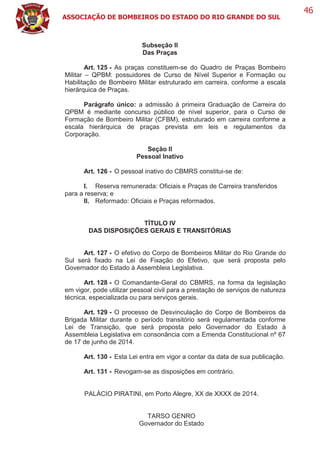 ASSOCIAÇÃO DE BOMBEIROS DO ESTADO DO RIO GRANDE DO SUL
46
Subseção II
Das Praças
Art. 125 - As praças constituem-se do Quadro de Praças Bombeiro
Militar – QPBM: possuidores de Curso de Nível Superior e Formação ou
Habilitação de Bombeiro Militar estruturado em carreira, conforme a escala
hierárquica de Praças.
Parágrafo único: a admissão à primeira Graduação de Carreira do
QPBM é mediante concurso público de nível superior, para o Curso de
Formação de Bombeiro Militar (CFBM), estruturado em carreira conforme a
escala hierárquica de praças prevista em leis e regulamentos da
Corporação.
Seção II
Pessoal Inativo
Art. 126 - O pessoal inativo do CBMRS constitui-se de:
I. Reserva remunerada: Oficiais e Praças de Carreira transferidos
para a reserva; e
II. Reformado: Oficiais e Praças reformados.
TÍTULO IV
DAS DISPOSIÇÕES GERAIS E TRANSITÓRIAS
Art. 127 - O efetivo do Corpo de Bombeiros Militar do Rio Grande do
Sul será fixado na Lei de Fixação do Efetivo, que será proposta pelo
Governador do Estado à Assembleia Legislativa.
Art. 128 - O Comandante-Geral do CBMRS, na forma da legislação
em vigor, pode utilizar pessoal civil para a prestação de serviços de natureza
técnica, especializada ou para serviços gerais.
Art. 129 - O processo de Desvinculação do Corpo de Bombeiros da
Brigada Militar durante o período transitório será regulamentada conforme
Lei de Transição, que será proposta pelo Governador do Estado à
Assembleia Legislativa em consonância com a Emenda Constitucional nº 67
de 17 de junho de 2014.
Art. 130 - Esta Lei entra em vigor a contar da data de sua publicação.
Art. 131 - Revogam-se as disposições em contrário.
PALÁCIO PIRATINI, em Porto Alegre, XX de XXXX de 2014.
TARSO GENRO
Governador do Estado
 